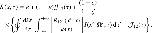 $\eqalign{ & S(x,\tau ) = \varepsilon + (1 - \varepsilon ){{\cal J}_{12}}(\tau ) + {{(1 - \varepsilon )} \over {1 + \zeta }} \cr & \quad \times \left\{ {\oint {{{{\rm{d}}{\Omega ^\prime }} \over {4\pi }}} \int_{ - \infty }^{ + \infty } {\left[ {{{{R_{121}}\left( {{x^\prime },x} \right)} \over {\varphi (x)}}} \right]} I\left( {{x^\prime },{{\bf{\Omega }}^\prime },\tau } \right){\rm{d}}{x^\prime } - {{\cal J}_{12}}(\tau )} \right\}. \cr} $