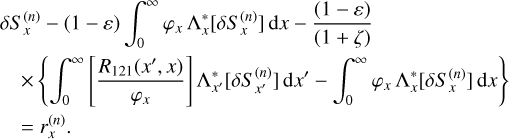 $\eqalign{ & \delta S_x^{(n)} - (1 - \varepsilon )\int_0^\infty {{\varphi _x}} \Lambda _x^*\left[ {\delta S_x^{(n)}} \right]{\rm{d}}x - {{(1 - \varepsilon )} \over {(1 + \zeta )}} \cr & \,\,\,\,\,\, \times \left\{ {\int_0^\infty {\left[ {{{{R_{121}}\left( {{x^\prime },x} \right)} \over {{\varphi _x}}}} \right]} \Lambda _{{x^\prime }}^*\left[ {\delta S_{{x^\prime }}^{(n)}} \right]{\rm{d}}{x^\prime } - \int_0^\infty {{\varphi _x}} \Lambda _x^*\left[ {\delta S_x^{(n)}} \right]{\rm{d}}x} \right\} \cr & \,\,\,\,\, = r_x^{(n)}. \cr} $