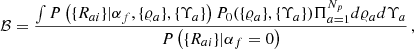 $$ \begin{aligned} \mathcal{B} = \frac{\int P\left( \{R_{ai}\} | \alpha _f, \{\varrho _a\}, \{\Upsilon _a\} \right) P_0( \{\varrho _a\}, \{\Upsilon _a\}) \Pi _{a=1}^{N_p} d \varrho _a d \Upsilon _a}{P\left( \{R_{ai}\}| \alpha _{f}=0 \right)} \,, \end{aligned} $$