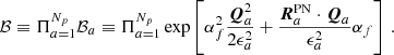 $$ \begin{aligned} \mathcal{B} \equiv \Pi _{a=1}^{N_p} \mathcal{B} _a \equiv \Pi _{a=1}^{N_p}\exp \left[ \alpha _{f}^2 \frac{\boldsymbol{Q}_a^2}{2 \epsilon _a^2} + \frac{\boldsymbol{R}^{\mathrm{PN} }_a\cdot \boldsymbol{Q}_a}{\epsilon _a^2} \alpha _{f} \right] \,. \end{aligned} $$