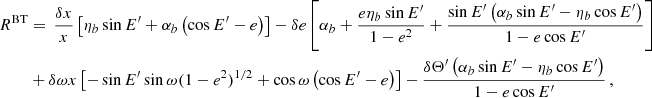 $$ \begin{aligned} R^{\mathrm{BT} }&= \, \frac{\delta x}{x}\left[\eta _b \sin E^{\prime }+\alpha _b\left(\cos E^{\prime }-e\right)\right]- \delta e \left[\alpha _b +\frac{e \eta _b\sin E^{\prime }}{1-e^2}+\frac{\sin E^{\prime } \left(\alpha _b \sin E^{\prime }-\eta _b \cos E^{\prime }\right)}{1-e \cos E^{\prime }}\right]\nonumber \\&+\delta \omega x\left[ -\sin E^{\prime } \sin \omega (1-e^2)^{1/2} + \cos \omega \left(\cos E^{\prime }-e\right)\right]-\frac{\delta \Theta ^{\prime } \left(\alpha _b \sin E^{\prime }-\eta _b \cos E^{\prime }\right)}{1-e \cos E^{\prime }} \,, \end{aligned} $$