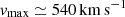 $ v_{\mathrm{max}}\simeq 540\, \mathrm{km\,s}^{-1} $