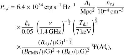 $\matrix{ {{P_{v,i}} = } \hfill & {6.4 \times {{10}^{34}}{\rm{erg}}\,{{\rm{s}}^{ - 1}}{\rm{H}}{{\rm{z}}^{ - 1}}{{{A_i}} \over {{\rm{Mp}}{{\rm{c}}^2}}}{{{n_{{\rm{e}},i}}} \over {{{10}^{ - 4}}{\rm{c}}{{\rm{m}}^{ - 3}}}}} \hfill \cr {} \hfill & { \times {{{\xi _{\rm{e}}}} \over {0.05}}{{\left( {{v \over {1.4{\rm{GHz}}}}} \right)}^{ - {{{s_i}} \over 2}}}{{\left( {{{{T_{{\rm{d}},i}}} \over {7{\rm{keV}}}}} \right)}^{{3 \over 2}}}} \hfill \cr {} \hfill & { \times {{{{\left( {{B_{{\rm{d}},i}}/\mu {\rm{G}}} \right)}^{1 + {{{s_i}} \over 2}}}} \over {{{\left( {{B_{{\rm{CMB}}}}/\mu {\rm{G}}} \right)}^2} + {{\left( {{B_{{\rm{d}},i}}/\mu {\rm{G}}} \right)}^2}}}{\rm{\Psi }}\left( {{{\cal M}_i}} \right),} \hfill \cr } $