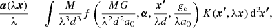 $$ \begin{aligned} \frac{\boldsymbol{a}(\lambda \boldsymbol{x})}{\lambda } = \int \frac{M}{\lambda ^3d^3}f\left(\frac{MG}{\lambda ^2d^2a_0}, \boldsymbol{\alpha }, \frac{\boldsymbol{x^{\prime }}}{\lambda d}, \frac{g_e}{\lambda a_0}\right) K(\boldsymbol{x^{\prime }}, \lambda \boldsymbol{x})\, \mathrm{d} ^3\!\boldsymbol{x^{\prime }}, \end{aligned} $$