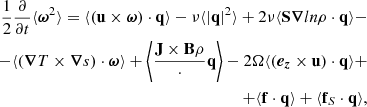 $$ \begin{aligned} \begin{aligned} \frac{1}{2}\frac{\partial }{\partial t} \langle \boldsymbol{\omega }^2 \rangle = \langle (\mathbf u \times \boldsymbol{\omega }) \cdot \mathbf q \rangle - \nu \langle |\mathbf q |^2 \rangle + 2\nu \langle \mathbf S \boldsymbol{\nabla } ln \rho \cdot \mathbf q \rangle - \\ - \langle (\boldsymbol{\nabla }T \times \boldsymbol{\nabla }s) \cdot \boldsymbol{\omega } \rangle + \left\langle \frac{\mathbf{J \times B }{\rho }} \cdot \mathbf q \right\rangle - 2\Omega \langle (\boldsymbol{e_z} \times \mathbf u ) \cdot \mathbf q \rangle + \\ +\langle \mathbf f \cdot \mathbf q \rangle + \langle \mathbf f _S \cdot \mathbf q \rangle , \end{aligned} \end{aligned} $$