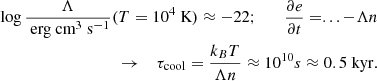 $$ \begin{aligned} \begin{aligned} \log \frac{\Lambda }{\text{ erg} \text{ cm}^3 \text{ s}^{-1}}(T = 10^4 \text{ K}) \approx -22 ; \quad \quad \frac{\partial e}{\partial t} = ... - \Lambda n \\ \rightarrow \quad \tau _{\rm cool} = \frac{k_B T}{\Lambda n} \approx 10^{10}s \approx 0.5~\mathrm{kyr.} \end{aligned} \end{aligned} $$