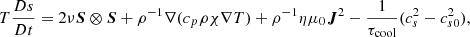 $$ \begin{aligned} T \dfrac{D s}{D t} = 2 \nu \boldsymbol{S} \otimes \boldsymbol{S} + \rho ^{-1} \nabla (c_p \rho \chi \nabla T) + \rho ^{-1} \eta \mu _0 \boldsymbol{J}^2 - \frac{1}{\tau _{\rm cool}}(c_s^2 - c_{s0}^2), \end{aligned} $$