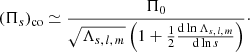 $$ \begin{aligned} (\Pi _{s})_{\mathrm{co}} \simeq \frac{\Pi _{0}}{\sqrt{\Lambda _{s,\,l,\,m}}\left(1+\frac{1}{2}\frac{\mathrm{d}\ln \Lambda _{s,\,l,\,m}}{\mathrm{d}\ln s}\right)}\cdot \end{aligned} $$
