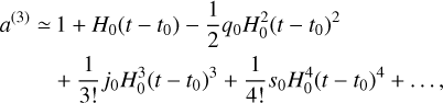 $\matrix{ {{a^{(3)}} \simeq } \hfill & {1 + {H_0}\left( {t - {t_0}} \right) - {1 \over 2}{q_0}H_0^2{{\left( {t - {t_0}} \right)}^2}} \hfill \cr {} \hfill & { + {1 \over {3!}}{j_0}H_0^3{{\left( {t - {t_0}} \right)}^3} + {1 \over {4!}}{s_0}H_0^4{{\left( {t - {t_0}} \right)}^4} + \ldots ,} \hfill \cr } $