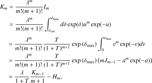 \matrix{ {{K_m} = {{{\lambda ^m}} \over {m!(m + 1)!}}{I_m}} \hfill \cr {\,\,\,\,\,\,\,\, = {{{\lambda ^m}} \over {m!(m + 1)!}}{{\mathop \smallint \nolimits^ }^}_{{\delta _{{\rm{crit}}}}}^{{\delta _{\max }}}d\delta \exp (\delta ){u^m}\exp ( - u)} \hfill \cr } \matrix{ { = {{{\lambda ^m}} \over {m!(m + 1)!}}{T \over {{{(1 + T)}^{m + 1}}}}\exp \left( {{\delta _{\max }}} \right){{\mathop \smallint \nolimits^ }^}_0^{{v_{\max }}}{v^m}\exp ( - v)dv} \hfill \cr { = {{{\lambda ^m}} \over {m!(m + 1)!}}{T \over {{{(1 + T)}^{m + 1}}}}\exp \left( {{\delta _{\max }}} \right)\left( {m{J_{m - 1}} - {a^m}\exp ( - a)} \right)} \hfill \cr { = {\lambda \over {1 + T}}{{{K_{m - 1}}} \over {m + 1}} - {H_m},} \hfill \cr }
