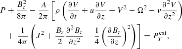 $$ \begin{aligned}&P + \frac{B_{z}^2}{8\pi } - \frac{A}{2\pi } \left[\rho \left(\frac{\partial V}{\partial t} + u \frac{\partial V}{\partial z} + V^2 - \Omega ^2 - \nu \frac{\partial ^2 V}{\partial z^2}\right)\right. \\ \nonumber&\quad + \left.\frac{1}{4\pi } \left(J^2 + \frac{B_{z}}{2}\frac{\partial ^{2} B_{z}}{\partial z^{2}} - \frac{1}{4}\left(\frac{\partial B_{z}}{\partial z}\right)^2\right)\right] = P_{T}^\mathrm{ext}, \end{aligned} $$