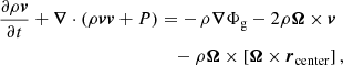 $$ \begin{aligned} \frac{\partial \rho \boldsymbol{v}}{\partial t} + \boldsymbol{\nabla } \cdot (\rho \boldsymbol{v} \boldsymbol{v} + P)&= -\,\rho \boldsymbol{\nabla }\Phi _{\rm g} - 2 \rho \boldsymbol{\Omega } \times \boldsymbol{v} \nonumber \\&\quad - \rho \boldsymbol{\Omega } \times \left[\boldsymbol{\Omega } \times \boldsymbol{r}_{\rm center}\right],\end{aligned} $$