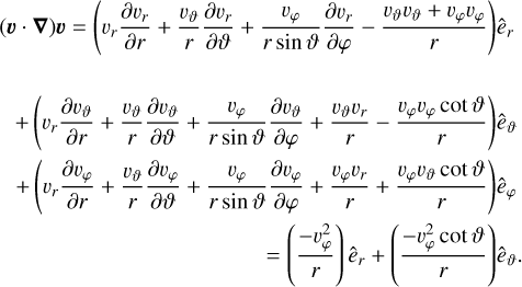 $\eqalign{ & (\v \cdot \nabla )\v = \left( {{\v _r}{{\partial {\v _r}} \over {\partial r}} + {{{\v _\vartheta }} \over r}{{\partial {\v _r}} \over {\partial \vartheta }} + {{{\v _\varphi }} \over {r\sin \vartheta }}{{\partial {\v _r}} \over {\partial \varphi }} - {{{\v _\vartheta }{\v _\vartheta } + {\v _\varphi }{\v _\varphi }} \over r}} \right){{\hat e}_r} \cr & + \left( {{\v _r}{{\partial {\v _\vartheta }} \over {\partial r}} + {{{\v _\vartheta }} \over r}{{\partial {\v _\vartheta }} \over {\partial \vartheta }} + {{{\v _\varphi }} \over {r\sin \vartheta }}{{\partial {\v _\vartheta }} \over {\partial \varphi }} + {{{\v _\vartheta }{\v _r}} \over r} - {{{\v _\varphi }{\v _\varphi }\cot \vartheta } \over r}} \right){{\hat e}_\vartheta } \cr & + \left( {{\v _r}{{\partial {\v _\varphi }} \over {\partial r}} + {{{\v _\vartheta }} \over r}{{\partial {\v _\varphi }} \over {\partial \vartheta }} + {{{\v _\varphi }} \over {r\sin \vartheta }}{{\partial {\v _\varphi }} \over {\partial \varphi }} + {{{\v _\varphi }{\v _r}} \over r} + {{{\v _\varphi }{\v _\vartheta }\cot \vartheta } \over r}} \right){{\hat e}_\varphi } \cr & = \left( {{{ - \v _\varphi ^2} \over r}} \right){{\hat e}_r} + \left( {{{ - \v _\varphi ^2\cot \vartheta } \over r}} \right){{\hat e}_\vartheta } \cr} $