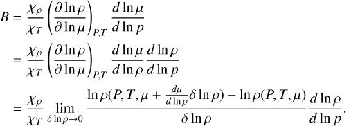 $\matrix{ {\matrix{ B \hfill & { = {{{\chi _\rho }} \over {{\chi _T}}}{{\left( {{{\partial \ln \rho } \over {\partial \ln \mu }}} \right)}_{P,T}}{{d\ln \mu } \over {d\ln p}}} \hfill \cr {} \hfill & { = {{{\chi _\rho }} \over {{\chi _T}}}{{\left( {{{\partial \ln \rho } \over {\partial \ln \mu }}} \right)}_{P,T}}{{d\ln \mu } \over {d\ln \rho }}{{d\ln \rho } \over {d\ln p}}} \hfill \cr } } \hfill \cr {\,\,\,\,\,\,\,\,\, = {{{\chi _\rho }} \over {{\chi _T}}}\mathop {\lim }\limits_{\delta \ln \rho \to 0} {{\ln \rho \left( {P,T,\mu + {{d\mu } \over {d\ln \rho }}\delta \ln \rho } \right) - \ln \rho (P,T,\mu )} \over {\delta \ln \rho }}{{d\ln \rho } \over {d\ln p}}.} \hfill \cr } $