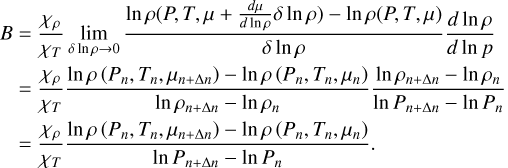 $\eqalign{ & B = {{{\chi _\rho }} \over {\chi T}}\mathop {\lim }\limits_{\delta \ln \rho \to 0} {{\ln \rho \left( {P,T,\mu + {{d\mu } \over {d\ln \rho }}\delta \ln \rho } \right) - \ln \rho (P,T,\mu )} \over {\delta \ln \rho }}{{d\ln \rho } \over {d\ln p}} \cr & \,\,\,\, = {{{\chi _\rho }} \over {{\chi _T}}}{{\ln \rho \left( {{P_n},{T_n},{\mu _{n + \Delta n}}} \right) - \ln \rho \left( {{P_n},{T_n},{\mu _n}} \right)} \over {\ln {\rho _{n + \Delta n}} - \ln {\rho _n}}}{{\ln {\rho _{n + \Delta n}} - \ln {\rho _n}} \over {\ln {P_{n + \Delta n}} - \ln {P_n}}} \cr & \,\,\,\, = {{{\chi _\rho }} \over {{\chi _T}}}{{\ln \rho \left( {{P_n},{T_n},{\mu _{n + \Delta n}}} \right) - \ln \rho \left( {{P_n},{T_n},{\mu _n}} \right)} \over {\ln {P_{n + \Delta n}} - \ln {P_n}}}. \cr} $