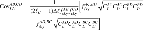 $\eqalign{ & {\mathop{\rm Cov}\nolimits} _{L{L^\prime }}^{AB,CD} = {1 \over {\left( {2{\ell _{{L^\prime }}} + 1} \right)\Delta \ell f_{{\rm{sky }}}^{AB}f_{{\rm{sky }}}^{CD}}}\left[ {f_{{\rm{sky }}}^{AC,BD}\sqrt {C_L^{AC}C_{{L^\prime }}^{AC}C_L^{BD}C_{{L^\prime }}^{BD}} } \right. \cr & \,\,\,\,\,\,\,\,\,\,\,\,\,\,\,\,\,\,\,\,\,\, + f_{{\rm{sky }}}^{AD,BC}\sqrt {C_L^{AD}C_{{L^\prime }}^{AD}C_L^{BC}C_{{L^\prime }}^{BC}} \cr} $