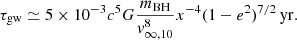 $$ \begin{aligned} \tau _{\rm gw} \simeq 5 \times 10^{-3} c^{5} G \frac{m_{\rm BH}}{{ v}_{\infty ,10}^{8}} x^{-4} (1-e^2)^{7/2}\,\mathrm{yr} . \end{aligned} $$