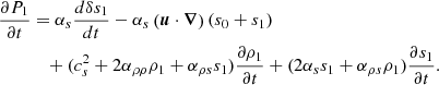 $$ \begin{aligned} \frac{\partial P_1}{\partial t}&= \alpha _s \frac{d \delta s_1}{dt} - \alpha _s \left(\boldsymbol{u}\cdot \boldsymbol{\nabla }\right) (s_0 + s_1)\nonumber \\&\quad + (c_s^2+ 2 \alpha _{\rho \rho } \rho _1 + \alpha _{\rho s} s_1) \frac{\partial \rho _1}{\partial t} + (2 \alpha _s s_1 + \alpha _{\rho s} \rho _1) \frac{\partial s_1}{\partial t}. \end{aligned} $$