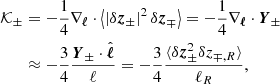 $$ \begin{aligned} {\mathcal{K} }_\pm&=-\frac{1}{4} \mathbf{\nabla }_{\boldsymbol{\ell }}\cdot \left\langle \left| \delta \boldsymbol{z}_{\pm } \right|^2\delta \boldsymbol{z}_{\mp } \right\rangle = -\frac{1}{4}\mathbf{\nabla }_{\boldsymbol{\ell }}\cdot \boldsymbol{Y}_{\pm }\nonumber \\&\approx -\frac{3}{4}\frac{\boldsymbol{Y}_{{\pm }}\cdot \hat{\boldsymbol{\ell }}}{\ell } =-\frac{3}{4}\frac{\langle \delta \boldsymbol{z}_\pm ^2\delta z_{\mp ,R}\rangle }{\ell _R}, \end{aligned} $$