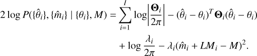 $\eqalign{ & 2\log P\left( {\left\{ {{{\hat \theta }_i}} \right\},\left\{ {{{\hat m}_i}} \right\}\mid \left\{ {{\theta _i}} \right\},M} \right) = \sum\limits_{i = 1}^I {\log } \left| {{{{{\bf{\Theta }}_i}} \over {2\pi }}} \right| - {\left( {{{\hat \theta }_i} - {\theta _i}} \right)^T}{{\bf{\Theta }}_i}\left( {{{\hat \theta }_i} - {\theta _i}} \right) \cr & \,\,\,\,\,\,\,\,\,\,\,\,\,\,\,\,\,\,\,\,\,\,\,\,\,\,\,\,\,\,\,\,\,\,\,\,\,\,\,\,\,\,\,\,\,\,\,\,\,\,\,\,\,\,\,\,\,\,\,\,\,\,\,\,\,\, + \log {{{\lambda _i}} \over {2\pi }} - {\lambda _i}{\left( {{{\hat m}_i} + L{M_i} - M} \right)^2}. \cr} $