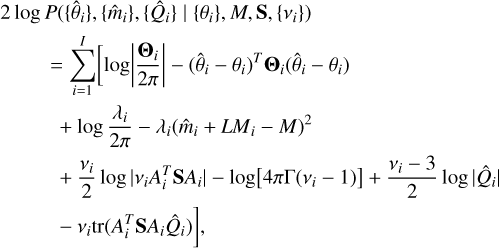 $\matrix{ {2\log P\left( {\left\{ {{{\hat \theta }_i}} \right\},\left\{ {{{\hat m}_i}} \right\},\left\{ {{{\hat Q}_i}} \right\}\mid \left\{ {{\theta _i}} \right\},M,{\bf{S}},\left\{ {{v_i}} \right\}} \right)} \hfill \cr {\quad \,\,\,\,\,\,\,\,\,\,\,\,\,\, = \sum\limits_{i = 1}^I {\left[ {\log \left| {{{{{\bf{\Theta }}_i}} \over {2\pi }}} \right| - {{\left( {{{\hat \theta }_i} - {\theta _i}} \right)}^T}{{\bf{\Theta }}_i}\left( {{{\hat \theta }_i} - {\theta _i}} \right)} \right.} } \hfill \cr {\quad \,\,\,\,\,\,\,\,\,\,\,\,\, + \log {{{\lambda _i}} \over {2\pi }} - {\lambda _i}{{\left( {{{\hat m}_i} + L{M_i} - M} \right)}^2}} \hfill \cr {\quad \,\,\,\,\,\,\,\,\,\,\,\,\, + {{{v_i}} \over 2}\log \left| {{v_i}A_i^T{\bf{S}}{A_i}} \right| - \log \left[ {4\pi {\rm{\Gamma }}\left( {{v_i} - 1} \right)} \right] + {{{v_i} - 3} \over 2}\log \left| {{{\hat Q}_i}} \right|} \hfill \cr {\left. {\quad \,\,\,\,\,\,\,\,\,\,\,\,\, - {v_i}tr\left( {A_i^T{\bf{S}}{A_i}{{\hat Q}_i}} \right)} \right],} \hfill \cr } $