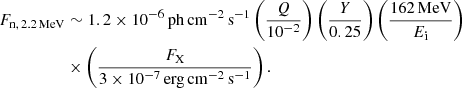 $$ \begin{aligned} F_{\mathrm{n},\,2.2\,\mathrm{MeV}} &\sim 1.2 \times 10^{-6}\,\mathrm{ph\,cm}^{-2}\,\mathrm{s}^{-1} \left( \frac{Q}{10^{-2}} \right) \left( \frac{Y}{0.25} \right) \left( \frac{162\,\mathrm{MeV}}{E_{\rm i}} \right) \nonumber \\&\times \left( \frac{F_{\rm X}}{3\times 10^{-7}\,\mathrm{erg\,cm}^{-2}\,\mathrm{s}^{-1}} \right). \end{aligned} $$