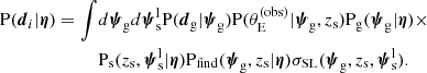 $$ \begin{aligned} \mathrm{P}(\boldsymbol{d}_i|\boldsymbol{\eta }) = \int&d\boldsymbol{\psi }_\mathrm{g} d\boldsymbol{\psi }_{\mathrm{s} }^{\mathrm{l} } \mathrm{P}(\boldsymbol{d}_{\mathrm{g} }|\boldsymbol{\psi }_\mathrm{g} ) \mathrm{P}(\theta _{\mathrm{E} }^{(\mathrm{obs} )}|\boldsymbol{\psi }_\mathrm{g} ,z_{\mathrm{s} })\mathrm{P}_\mathrm{g} (\boldsymbol{\psi }_\mathrm{g} |\boldsymbol{\eta })\times \nonumber \\&\mathrm{P}_\mathrm{s} (z_{\mathrm{s} },\boldsymbol{\psi }_{\mathrm{s} }^{\mathrm{l} }|\boldsymbol{\eta })\mathrm{P}_\mathrm{find} (\boldsymbol{\psi }_\mathrm{g} ,z_{\mathrm{s} }|\boldsymbol{\eta })\sigma _\mathrm {SL} (\boldsymbol{\psi }_\mathrm{g} ,z_{\mathrm{s} },\boldsymbol{\psi }_{\mathrm{s} }^{\mathrm{l} }). \end{aligned} $$