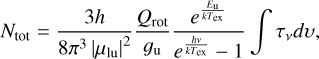 $\[N_{\mathrm{tot}}=\frac{3 h}{8 \pi^3\left|\mu_{\mathrm{lu}}\right|^2} \frac{Q_{\mathrm{rot}}}{g_{\mathrm{u}}} \frac{e^{\frac{E_{\mathrm{u}}}{k {T}_{\mathrm{ex}}}}}{e^{\frac{h \nu}{k {T}_{\mathrm{ex}}}}-1} \int \tau_\nu d v,\]$
