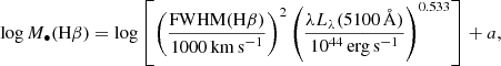 $$ \begin{aligned} \log M_\bullet (\mathrm{H}\beta ) = \log \left[ \left( \frac{\mathrm{FWHM}(\mathrm{H}\beta )}{1000\,\mathrm{km\,s}^{-1}} \right)^2 \left( \frac{\lambda L_\lambda (5100\, {\AA })}{10^{44}\,\mathrm{erg\,s}^{-1}} \right)^{0.533} \right] + a, \end{aligned} $$