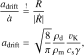 $\matrix{ {{{{a_{{\rm{drift}}}}} \over {\dot a}}\mathop = \limits^! {R \over {\left| {\dot R} \right|}}} \hfill \cr {{a_{{\rm{drift}}}} = \sqrt {{8 \over \pi }} {{{\rho _{\rm{d}}}} \over {{\rho _{\rm{m}}}}}{{{\v _{\rm{K}}}} \over {{c_{\rm{s}}}\gamma }},} \hfill \cr } $