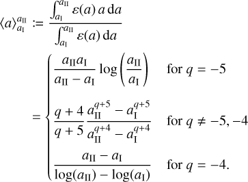 \eqalign{ & \langle a\rangle _{{a_{\rm{I}}}}^{{a_{{\rm{II}}}}}: = {{\int_{{a_{\rm{I}}}}^{{a_{{\rm{II}}}}} \varepsilon (a)a{\rm{d}}a} \over {\int_{{a_{\rm{I}}}}^{{a_{{\rm{II}}}}} \varepsilon (a){\rm{d}}a}} \cr & \,\,\,\,\,\,\,\,\,\,\, = \left\{ {\matrix{ {{{{a_{{\rm{II}}}}{a_{\rm{I}}}} \over {{a_{{\rm{II}}}} - {a_{\rm{I}}}}}\log \left( {{{{a_{{\rm{II}}}}} \over {{a_{\rm{I}}}}}} \right)} \hfill & {{\rm{ for }}q = - 5} \hfill \cr {{{q + 4} \over {q + 5}}{{a_{{\rm{II}}}^{q + 5} - a_{\rm{I}}^{q + 5}} \over {a_{{\rm{II}}}^{q + 4} - a_{\rm{I}}^{q + 4}}}} \hfill & {{\rm{ for }}q \ne - 5, - 4} \hfill \cr {{{{a_{{\rm{II}}}} - {a_{\rm{I}}}} \over {\log \left( {{a_{{\rm{II}}}}} \right) - \log \left( {{a_{\rm{I}}}} \right)}}} \hfill & {{\rm{ for }}q = - 4.} \hfill \cr } } \right. \cr}