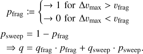 $\matrix{ {{p_{{\rm{frag}}}}: = \{ \matrix{ { \to 1{\rm{for\Delta }}{v_{\max }} > {v_{{\rm{frag}}}}} \hfill \cr { \to 0{\rm{for\Delta }}{v_{\max }} < {v_{{\rm{frag}}}}} \hfill \cr } } \hfill \cr {\matrix{ {{p_{{\rm{sweep}}}} = 1 - {p_{{\rm{frag}}}}} \cr { \Rightarrow q = {q_{{\rm{frag}}}} \cdot {p_{{\rm{frag}}}} + {q_{{\rm{sweep}}}} \cdot {p_{{\rm{sweep}}}}} \cr } } \hfill \cr } $