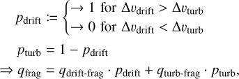 $\matrix{ {{p_{{\rm{drift}}}}: = \{ \matrix{ { \to 1{\rm{for\Delta }}{v_{{\rm{drift}}}} > {\rm{\Delta }}{v_{{\rm{turb}}}}} \cr { \to 0{\rm{for\Delta }}{v_{{\rm{drift}}}} < {\rm{\Delta }}{v_{{\rm{turb}}}}} \cr } } \cr {{p_{{\rm{turb}}}} = 1 - {p_{{\rm{drift}}}}} \cr { \Rightarrow {q_{{\rm{frag}}}} = {q_{{\rm{drift - frag}}}} \cdot {p_{{\rm{drift}}}} + {q_{{\rm{turb - frag}}}} \cdot {p_{{\rm{turb}}}},} \cr } $