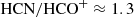$ \rm{HCN/HCO}^+\approx 1.3 $