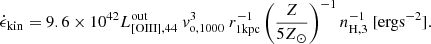 $$ \begin{aligned} \dot{\epsilon }_{\mathrm{kin} }=9.6\times 10^{42}L_{\mathrm{[OIII],44} }^{\mathrm{out} }\ v_{\mathrm{o,1000} }^3\ r_{\mathrm{1kpc} }^{-1}\left(\frac{Z}{5Z_{\odot }}\right)^{-1}n_{\rm H,3}^{-1}\ [\mathrm{erg s}^{-2}]. \end{aligned} $$