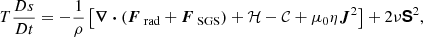 $$ \begin{aligned} T \frac{Ds}{Dt}&= - \frac{1}{\rho } \left[ \boldsymbol{\nabla } \boldsymbol{\cdot } (\boldsymbol{F}_\text{ rad} + \boldsymbol{F}_\text{ SGS}) + \mathcal{H} - \mathcal{C} + \mu _0 \eta \boldsymbol{J}^2 \right] + 2 \nu \boldsymbol{\mathsf{S}}^2, \end{aligned} $$