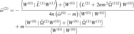 $$ \begin{aligned} \bar{\omega }^{(2)} =&-\frac{\left\langle W^{(0)}\,|\, \hat{L}^{(1)} W^{(1)}\right\rangle + \left\langle W^{(0)} \,{\big |}\, \left(L^{(2)} + 2nm^2\bar{\Omega }^{(1)2}\right) W^{(0)}\right\rangle }{4n\left(\bar{\omega }^{(0)} - m\right) \left\langle W^{(0)} \,|\, W^{(0)}\right\rangle } \nonumber \\&+ m\frac{\left\langle W^{(0)}\,|\,\bar{\Omega }^{(2)} W^{(0)}\right\rangle + \left\langle W^{(0)}\,|\,\bar{\Omega }^{(1)} W^{(1)}\right\rangle }{\left\langle W^{(0)}\,|\, W^{(0)}\right\rangle }\cdot \end{aligned} $$