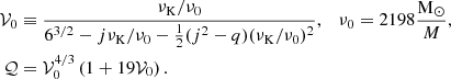 $$ \begin{aligned} \mathcal{V} _0&\equiv \frac{\nu _{\mathrm{K} }/\nu _{0}}{6^{3/2} -j\nu _{\mathrm{K} }/\nu _{0} - \tfrac{1}{2} ( j^2 - q ) ( \nu _{\rm K} / \nu _0 )^2 }, \quad \nu _{0} = 2198\frac{\mathrm{M} _\odot }{M},\nonumber \\ \mathcal{Q}&= \mathcal{V} _0^{4/3} \left( 1 + 19 \mathcal{V} _0 \right). \end{aligned} $$