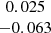 $ \begin{array}{c} 0.025\\ -0.063\\ \end{array} $