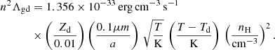 $$ \begin{aligned} n^2\Lambda _{\rm gd}&= 1.356\times 10^{-33} \,\mathrm{erg\,cm}^{-3}\,\mathrm{s}^{-1}\nonumber \\&\times \left(\frac{Z_{\rm d}}{0.01}\right) \left(\frac{0.1 \mu m}{a}\right) \, \sqrt{\frac{T}{\mathrm{K}}} \, \left(\frac{T - T_{\rm d}}{\mathrm{K}}\right) \, \left(\frac{n_{\rm H}}{\mathrm{cm}^{-3}}\right)^2. \end{aligned} $$
