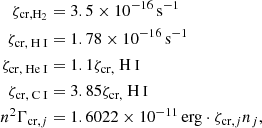 $$ \begin{aligned} \zeta _{\mathrm{cr,}{{\mathrm{H}}_{2}}}& = 3.5\times 10^{-16}\,\mathrm{s}^{-1}\nonumber \\ \zeta _{\mathrm{cr,}{\text{ H}}{\small { {\text{ I}}}}}& = 1.78\times 10^{-16}\,\mathrm{s}^{-1}\nonumber \\ \zeta _{\mathrm{cr,}{\text{ He}}{\small {{\text{ I}}}}}& = 1.1\zeta _{\rm cr,} {\text{ H}}{\small {{\text{ I}}}}\nonumber \\ \zeta _{\mathrm{cr,}{\text{ C}}{\small { {\text{ I}}}}}& = 3.85\zeta _{\rm cr,} {\text{ H}}{\small {{\text{ I}}}}\nonumber \\ n^2\Gamma _{\mathrm{cr},j}& = 1.6022\times 10^{-11}\,\mathrm{erg}\cdot \zeta _{\mathrm{cr},j}n_j, \end{aligned} $$