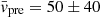 $ \bar{v}_{\mathrm{pre}} = 50\pm40 $