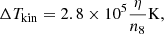 $$ \begin{aligned} \Delta T_{\rm kin} = 2.8\times 10^5 \frac{\eta }{n_8} \mathrm{K}, \end{aligned} $$