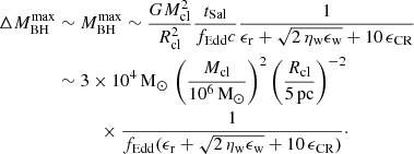 $$ \begin{aligned} \Delta M_{\rm BH}^\mathrm{max}&\sim M_{\rm BH}^\mathrm{max} \sim \frac{G M_{\rm cl}^2}{R_{\rm cl}^2} \frac{t_{\rm Sal}}{f_{\rm Edd} c} \frac{1}{\epsilon _{\rm r} + \sqrt{2\,\eta _{\rm w} \epsilon _{\rm w}}+ 10\, \epsilon _{\rm CR}} \\&\sim 3\times 10^4 \,\mathrm{M_\odot }\,\left(\frac{M_{\rm cl}}{10^6\,\mathrm{M_\odot }}\right)^2 \left(\frac{R_{\rm cl}}{5\,\mathrm{pc}} \right)^{-2}\nonumber \\&\qquad \quad \times \frac{1}{f_{\rm Edd}(\epsilon _{\rm r} + \sqrt{2\,\eta _{\rm w} \epsilon _{\rm w}}+10\,\epsilon _{\rm CR})}\cdot \nonumber \end{aligned} $$