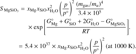 $\[\begin{aligned}S_{\mathrm{MgSiO}_{3}}=x_{\mathrm{Mg}} x_{\mathrm{SiO}} x_{\mathrm{H}_{2} \mathrm{O}}^{2}\left(\frac{p}{p^{\circ}}\right)^{2} \frac{\left(m_{\mathrm{gas}} / m_{u}\right)^{4}}{3.4 \times 10^{5}}\qquad\qquad\\\times \exp \left[\frac{G_{\mathrm{Mg}}^{\circ}+G_{\mathrm{SiO}}^{\circ}+2 G_{\mathrm{H}_2 \mathrm{O}}^{\circ}-G_{\mathrm{MgSiO}_3}^{\circ}}{R T}\right].\\=5.4 \times 10^{37} \times x_{\mathrm{Mg}} x_{\mathrm{SiO}} x_{\mathrm{H}_2 \mathrm{O}}^2\left(\frac{p}{p^{\circ}}\right)^2(\text { at } 1000 \mathrm{~K}).\end{aligned}\]$