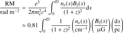 $\matrix{ {{{{\rm{RM}}} \over {{\rm{rad}}{{\rm{m}}^{ - 2}}}} = {{{e^3}} \over {2\pi m_e^2{c^4}}}\mathop \smallint \limits_0^{\cal D} {{{n_e}(s){B_}(s)} \over {{{(1 + z)}^2}}}{\rm{d}}s} \hfill \cr {\,\,\,\,\,\,\,\,\,\,\,\,\,\,\,\,\, \approx 0.81\mathop \smallint \limits_0^{\cal D} {1 \over {{{(1 + z)}^2}}}\left( {{{{n_e}(s)} \over {{\rm{c}}{{\rm{m}}^{ - 3}}}}} \right)\left( {{{{B_}(s)} \over {\mu {\rm{G}}}}} \right)\left( {{{{\rm{d}}s} \over {{\rm{pc}}}}} \right)} \hfill \cr } $