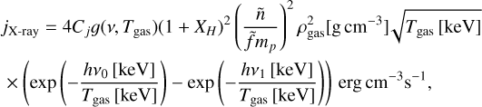 $\matrix{ {{j_{{\rm{X - ray}}}} = 4{C_j}g\left( {v,{T_{{\rm{gas}}}}} \right){{\left( {1 + {X_H}} \right)}^2}{{\left( {{{\mathop n\limits^ } \over {\mathop f\limits^ {m_p}}}} \right)}^2}\rho _{{\rm{gas}}}^2\left[ {{\rm{g}}{\rm{c}}{{\rm{m}}^{ - 3}}} \right]\sqrt {{T_{{\rm{gas}}}}[{\rm{keV}}]} } \hfill \cr { \times \left( {\exp \left( { - {{h{v_0}[{\rm{keV}}]} \over {{T_{{\rm{gas}}}}[{\rm{keV}}]}}} \right) - \exp \left( { - {{h{v_1}[{\rm{keV}}]} \over {{T_{{\rm{gas}}}}[{\rm{keV}}]}}} \right)} \right){\rm{erg}}{\rm{c}}{{\rm{m}}^{ - 3}}{{\rm{s}}^{ - 1}},} \hfill \cr } $