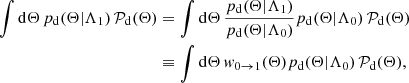 $$ \begin{aligned} \int \mathrm{d}\Theta \, p_{\rm d}(\Theta |\Lambda _1) \, \mathcal{P} _{\rm d} (\Theta )&= \int \mathrm{d}\Theta \, \frac{p_{\rm d}(\Theta |\Lambda _1)}{p_{\rm d}(\Theta |\Lambda _0)} p_{\rm d}(\Theta |\Lambda _0) \, \mathcal{P} _{\rm d} (\Theta )\nonumber \\&\equiv \int \mathrm{d}\Theta \, { w}_{0 \rightarrow 1}(\Theta ) p_{\rm d}(\Theta |\Lambda _0) \, \mathcal{P} _{\rm d} (\Theta ), \end{aligned} $$