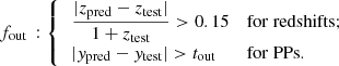 $$ \begin{aligned} f_{\rm out}\,: {\left\{ \begin{array}{ll} \,\dfrac{|z_{\rm pred} - z_{\rm test}|}{1+z_{\rm test}} > 0.15&\mathrm{for~redshifts}; \\ \,|{ y}_{\rm pred} - { y}_{\rm test}| > t_{\rm out}&\mathrm{for~PPs}. \end{array}\right.} \end{aligned} $$
