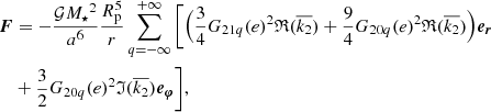 $$ \begin{aligned} \boldsymbol{F}&= -\frac{\mathcal{G} {M_\star }^2}{a^6} \frac{R_{\rm p}^{5}}{r} \sum _{q=-\infty }^{+\infty } \Bigg [ \Big (\frac{3}{4}G_{21q}(e)^2 \mathfrak{R} (\overline{k_2}) +\frac{9}{4}G_{20q}(e)^2 \mathfrak{R} (\overline{k_2}) \Big )\boldsymbol{e_r} \\&+\frac{3}{2}G_{20q}(e)^2 \mathfrak{I} (\overline{k_2}) \boldsymbol{e_\varphi } \Bigg ] , \end{aligned} $$